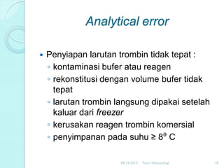 Analytical error


Penyiapan larutan trombin tidak tepat :
◦ kontaminasi bufer atau reagen
◦ rekonstitusi dengan volume bufer tidak
tepat
◦ larutan trombin langsung dipakai setelah
kaluar dari freezer
◦ kerusakan reagen trombin komersial
◦ penyimpanan pada suhu ≥ 8⁰ C
04/12/2013

Tutor Hematologi

18

 