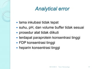 Analytical error







lama inkubasi tidak tepat
suhu, pH, dan volume buffer tidak sesuai
prosedur alat tidak diikuti
terdapat paraprotein konsentrasi tinggi
FDP konsentrasi tinggi
heparin konsentrasi tinggi

04/12/2013

Tutor Hematologi

19

 