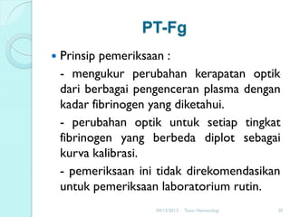 PT-Fg


Prinsip pemeriksaan :
- mengukur perubahan kerapatan optik
dari berbagai pengenceran plasma dengan
kadar fibrinogen yang diketahui.
- perubahan optik untuk setiap tingkat
fibrinogen yang berbeda diplot sebagai
kurva kalibrasi.
- pemeriksaan ini tidak direkomendasikan
untuk pemeriksaan laboratorium rutin.
04/12/2013

Tutor Hematologi

20

 