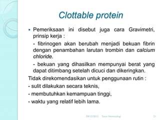 Clottable protein
Pemeriksaan ini disebut juga cara Gravimetri,
prinsip kerja :
- fibrinogen akan berubah menjadi bekuan fibrin
dengan penambahan larutan trombin dan calcium
chloride.
- bekuan yang dihasilkan mempunyai berat yang
dapat ditimbang setelah dicuci dan dikeringkan.
Tidak direkomendasikan untuk penggunaan rutin :
- sulit dilakukan secara teknis,
- membutuhkan kemampuan tinggi,
- waktu yang relatif lebih lama.


04/12/2013

Tutor Hematologi

21

 