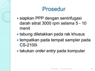 Prosedur
siapkan PPP dengan sentrifugasi
darah sitrat 3000 rpm selama 5 - 10
menit
 tabung diletakkan pada rak khusus
 tempatkan pada tempat sampler pada
CS-2100i
 lakukan order entry pada komputer


04/12/2013

Tutor Hematologi

29

 