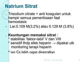 Natrium Sitrat
Trisodium citrate = anti koagulan untuk
hampir semua pemeriksaan faal
hemostasis
- Lar.0.109 M(3.2%) atau 0.129 M (3.8%)

-

-

Keuntungan memakai sitrat :
* stabilitas ‘faktor-labil’ V dan VIII
* sensitif thdp efek heparin → dipakai utk
monitoring terapi heparin
* ion Ca lebih cepat dinetralkan
04/12/2013

Tutor Hematologi

35

 