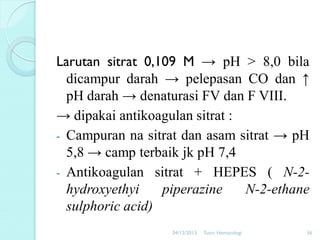 Larutan sitrat 0,109 M → pH > 8,0 bila
dicampur darah → pelepasan CO dan ↑
pH darah → denaturasi FV dan F VIII.
→ dipakai antikoagulan sitrat :
- Campuran na sitrat dan asam sitrat → pH
5,8 → camp terbaik jk pH 7,4
- Antikoagulan sitrat + HEPES ( N-2hydroxyethyi
piperazine
N-2-ethane
sulphoric acid)
04/12/2013

Tutor Hematologi

36

 