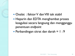 Oxalat : faktor V dan VIII tak stabil
 Heparin dan EDTA menghambat proses
koagulasi secara langsung dan mengganggu
penentuan endpoint
 Perbandingan sitrat dan darah = 1 : 9


04/12/2013

Tutor Hematologi

38

 