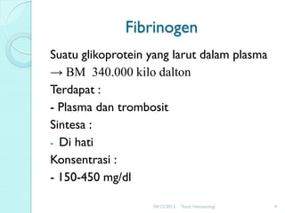 Fibrinogen
Suatu glikoprotein yang larut dalam plasma
→ BM 340.000 kilo dalton
Terdapat :
- Plasma dan trombosit
Sintesa :
- Di hati
Konsentrasi :
- 150-450 mg/dl
04/12/2013

Tutor Hematologi

4

 