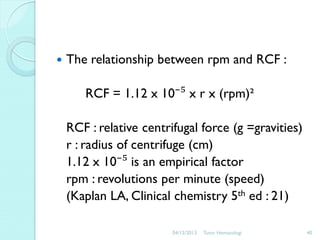 

The relationship between rpm and RCF :
RCF = 1.12 x 10⁻⁵ x r x (rpm)²
RCF : relative centrifugal force (g =gravities)
r : radius of centrifuge (cm)
1.12 x 10⁻⁵ is an empirical factor
rpm : revolutions per minute (speed)
(Kaplan LA, Clinical chemistry 5th ed : 21)
04/12/2013

Tutor Hematologi

40

 
