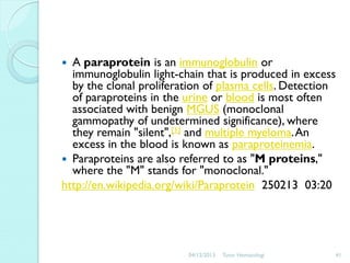 A paraprotein is an immunoglobulin or
immunoglobulin light-chain that is produced in excess
by the clonal proliferation of plasma cells. Detection
of paraproteins in the urine or blood is most often
associated with benign MGUS (monoclonal
gammopathy of undetermined significance), where
they remain "silent",[1] and multiple myeloma. An
excess in the blood is known as paraproteinemia.
 Paraproteins are also referred to as "M proteins,"
where the "M" stands for "monoclonal."
http://en.wikipedia.org/wiki/Paraprotein 250213 03:20


04/12/2013

Tutor Hematologi

41

 