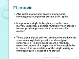 M-protein


Also called monoclonal protein, monoclonal
immunoglobulin, myeloma protein, or M- spike.



In myeloma, a single B- lymphocyte in the bone
marrow undergoes a genetic mutation which causes it
to over produce plasma cells in an uncontrolled
manner.



These clone plasma cells will continue to produce the
same immunoglobulin proteins as the original
cancerous cell in large quantities. As a result, an
excessive amount of a single type of immunoglobulin
is created. The accumulation of this single variety of
immunoglobulin is called the M-protein.
04/12/2013

Tutor Hematologi

42

 
