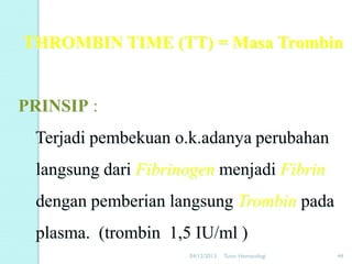 THROMBIN TIME (TT) = Masa Trombin

PRINSIP :
Terjadi pembekuan o.k.adanya perubahan
langsung dari Fibrinogen menjadi Fibrin
dengan pemberian langsung Trombin pada
plasma. (trombin 1,5 IU/ml )
04/12/2013

Tutor Hematologi

44

 