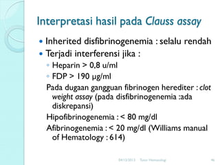 Interpretasi hasil pada Clauss assay
Inherited disfibrinogenemia : selalu rendah
 Terjadi interferensi jika :


◦ Heparin > 0,8 u/ml
◦ FDP > 190 µg/ml
Pada dugaan gangguan fibrinogen herediter : clot
weight assay (pada disfibrinogenemia :ada
diskrepansi)
Hipofibrinogenemia : < 80 mg/dl
Afibrinogenemia : < 20 mg/dl (Williams manual
of Hematology : 614)
04/12/2013

Tutor Hematologi

46

 