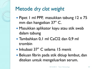 Metode dry clot weight
Pipet 1 ml PPP, masukkan tabung 12 x 75
mm dan hangatkan 37° C.
 Masukkan aplikator kayu atau stik swab
dalam tabung
 Tambahkan 0,1 ml CaCl2 dan 0,9 ml
trombin
 Inkubasi 37° C selama 15 menit
 Bekuan fibrin pada stik ditiup lembut, dan
ditekan untuk mengeluarkan serum.


04/12/2013

Tutor Hematologi

48

 