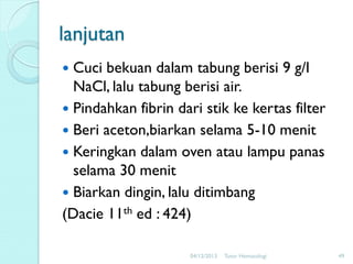 lanjutan
Cuci bekuan dalam tabung berisi 9 g/l
NaCl, lalu tabung berisi air.
 Pindahkan fibrin dari stik ke kertas filter
 Beri aceton,biarkan selama 5-10 menit
 Keringkan dalam oven atau lampu panas
selama 30 menit
 Biarkan dingin, lalu ditimbang
(Dacie 11th ed : 424)


04/12/2013

Tutor Hematologi

49

 