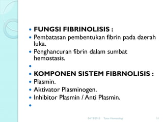 









FUNGSI FIBRINOLISIS :
Pembatasan pembentukan fibrin pada daerah
luka.
Penghancuran fibrin dalam sumbat
hemostasis.
KOMPONEN SISTEM FIBRNOLISIS :
Plasmin.
Aktivator Plasminogen.
Inhibitor Plasmin / Anti Plasmin.
04/12/2013

Tutor Hematologi

51

 