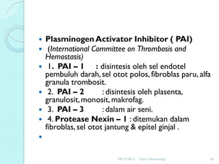 







Plasminogen Activator Inhibitor ( PAI)
(International Committee on Thrombosis and
Hemostasis)
1. PAI – 1 : disintesis oleh sel endotel
pembuluh darah, sel otot polos, fibroblas paru, alfa
granula trombosit.
2. PAI – 2
: disintesis oleh plasenta,
granulosit, monosit, makrofag.
3. PAI – 3
: dalam air seni.
4. Protease Nexin – 1 : ditemukan dalam
fibroblas, sel otot jantung & epitel ginjal .


04/12/2013

Tutor Hematologi

56

 