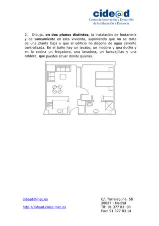Centro de Innovación y Desarrollo 
de la Educación a Distancia 
2. Dibuja, en dos planos distintos, la instalación de fontanería 
y de saneamiento en esta vivienda, suponiendo que no se trata 
de una planta baja y que el edificio no dispone de agua caliente 
centralizada. En el baño hay un lavabo, un inodoro y una ducha y 
en la cocina un fregadero, una lavadora, un lavavajillas y una 
caldera, que puedes situar donde quieras. 
cidead@mec.es C/. Torrelaguna, 58 
28027 - Madrid 
http://cidead.cnice.mec.es Tlf: 91 377 83 00 
Fax: 91 377 83 14 
 
