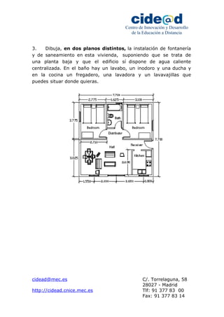 Centro de Innovación y Desarrollo 
de la Educación a Distancia 
3. Dibuja, en dos planos distintos, la instalación de fontanería 
y de saneamiento en esta vivienda, suponiendo que se trata de 
una planta baja y que el edificio sí dispone de agua caliente 
centralizada. En el baño hay un lavabo, un inodoro y una ducha y 
en la cocina un fregadero, una lavadora y un lavavajillas que 
puedes situar donde quieras. 
cidead@mec.es C/. Torrelaguna, 58 
28027 - Madrid 
http://cidead.cnice.mec.es Tlf: 91 377 83 00 
Fax: 91 377 83 14 
 