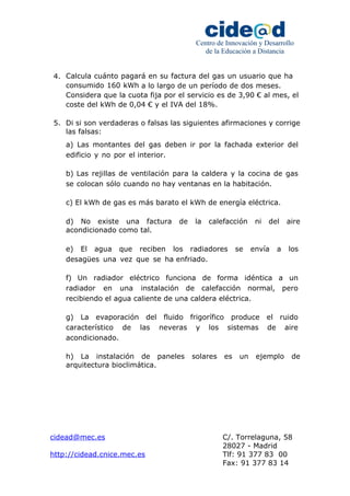 Centro de Innovación y Desarrollo 
de la Educación a Distancia 
4. Calcula cuánto pagará en su factura del gas un usuario que ha 
consumido 160 kWh a lo largo de un período de dos meses. 
Considera que la cuota fija por el servicio es de 3,90 € al mes, el 
coste del kWh de 0,04 € y el IVA del 18%. 
5. Di si son verdaderas o falsas las siguientes afirmaciones y corrige 
las falsas: 
a) Las montantes del gas deben ir por la fachada exterior del 
edificio y no por el interior. 
b) Las rejillas de ventilación para la caldera y la cocina de gas 
se colocan sólo cuando no hay ventanas en la habitación. 
c) El kWh de gas es más barato el kWh de energía eléctrica. 
d) No existe una factura de la calefacción ni del aire 
acondicionado como tal. 
e) El agua que reciben los radiadores se envía a los 
desagües una vez que se ha enfriado. 
f) Un radiador eléctrico funciona de forma idéntica a un 
radiador en una instalación de calefacción normal, pero 
recibiendo el agua caliente de una caldera eléctrica. 
g) La evaporación del fluido frigorífico produce el ruido 
característico de las neveras y los sistemas de aire 
acondicionado. 
h) La instalación de paneles solares es un ejemplo de 
arquitectura bioclimática. 
cidead@mec.es C/. Torrelaguna, 58 
28027 - Madrid 
http://cidead.cnice.mec.es Tlf: 91 377 83 00 
Fax: 91 377 83 14 
 