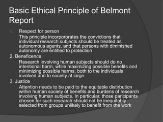 Basic Ethical Principle of Belmont
Report
1. Respect for person
This principle incorpororates the convictions that
individual research subjects should be treated as
autonomous agents, and that persons with diminished
autonomy are entitled to protection
2. Beneficence
Research involving human subjects should do no
intentional harm, while maximizing possible benefits and
minimizing possible harms, both to the individuals
involved and to society at large
3. Justice
Attention needs to be paid to the equitable distirbution
within human society of benefits and burdens of research
involving human subjects. In particular, those paricipants
chosen for such research should not be inequitably
selected from groups unlikely to benefit from the work
 