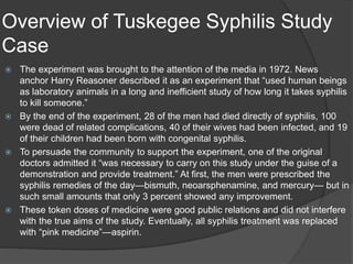 Overview of Tuskegee Syphilis Study
Case
 The experiment was brought to the attention of the media in 1972. News
anchor Harry Reasoner described it as an experiment that “used human beings
as laboratory animals in a long and inefficient study of how long it takes syphilis
to kill someone.”
 By the end of the experiment, 28 of the men had died directly of syphilis, 100
were dead of related complications, 40 of their wives had been infected, and 19
of their children had been born with congenital syphilis.
 To persuade the community to support the experiment, one of the original
doctors admitted it “was necessary to carry on this study under the guise of a
demonstration and provide treatment.” At first, the men were prescribed the
syphilis remedies of the day—bismuth, neoarsphenamine, and mercury— but in
such small amounts that only 3 percent showed any improvement.
 These token doses of medicine were good public relations and did not interfere
with the true aims of the study. Eventually, all syphilis treatment was replaced
with “pink medicine”—aspirin.
 