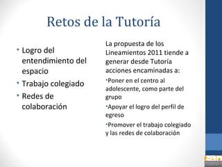 Retos de la Tutoría
                      La propuesta de los
• Logro del           Lineamientos 2011 tiende a
  entendimiento del   generar desde Tutoría
  espacio             acciones encaminadas a:
                      •Poner en el centro al
• Trabajo colegiado
                      adolescente, como parte del
• Redes de            grupo
  colaboración        •Apoyar el logro del perfil de
                      egreso
                      •Promover el trabajo colegiado
                      y las redes de colaboración
 