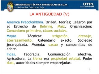 LA ANTIG ÜEDAD (V) América Precolombina.  Origen, teorías; llegaron por el Estrecho de  Behring .  Maíz . Organización:  Comunismo primitivo, clases sociales. Mayas.   Técnicas:  irrigación, drenaje,   aterrazamiento.  Calendario exacto. Sociedad jerarquizada. Moneda:  cacao  y campanillas de cobre. Incas.   Teocracia. Comunicación efectiva. Agricultura. La  tierra  era  propiedad estatal.  Poder  dual,   autoridades siempre emparejadas. 