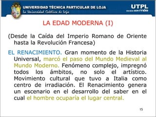 LA EDAD MODERNA (I) (Desde la Caída del Imperio Romano de Oriente hasta la Revolución Francesa) EL RENACIMIENTO.  Gran momento de la Historia Universal,  marcó el paso del Mundo Medieval al Mundo Moderno.  Fenómeno complejo, impregnó todos los ámbitos, no solo el artístico. Movimiento cultural que tuvo a Italia como centro de irradiación. El Renacimiento genera un escenario en el desarrollo del saber en el cual  el hombre ocuparía el lugar central. 