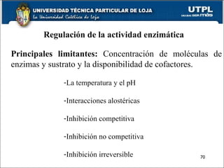 Regulación de la actividad enzimática Principales limitantes:  Concentración de moléculas de enzimas y sustrato y la disponibilidad de cofactores. La temperatura y el pH Interacciones alostéricas Inhibición competitiva Inhibición no competitiva Inhibición irreversible 