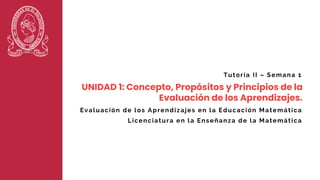 UNIDAD 1: Concepto, Propósitos y Principios de la
Evaluación de los Aprendizajes.
Tutoría II – Semana 1
Licenciatura en la Enseñanza de la Matemática
Evaluación de los Aprendizajes en la Educación Matemática
 