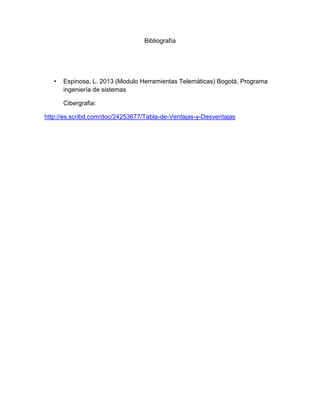 Bibliografía

•

Espinosa, L. 2013 (Modulo Herramientas Telemáticas) Bogotá, Programa
ingeniería de sistemas
Cibergrafia:

http://es.scribd.com/doc/24253677/Tabla-de-Ventajas-y-Desventajas

 