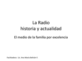 La Radio
historia y actualidad
El medio de la familia por excelencia
Facilitadora: Lic. Ana María Beltrán F.
 