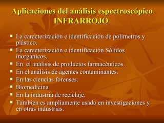 Aplicaciones del análisis espectroscópico
           INFRARROJO
   La caracterización e identificación de polímetros y
    plástico.
   La caracterización e identificación Sólidos
    inorgánicos.
   En el análisis de productos farmacéuticos.
   En el análisis de agentes contaminantes.
   En las ciencias forenses.
   Biomedicina
   En la industria de reciclaje.
   También es ampliamente usado en investigaciones y
    en otras industrias.
 