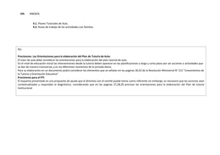 VIII. ANEXOS.
9.1. Planes Tutoriales de Aula.
9.2. Rutas de trabajo de las actividades con familias.
PD:
Precisiones: Las Orientaciones para la elaboración del Plan de Tutoría de Aula:
El tutor de aula debe considerar las orientaciones para la elaboración del plan tutorial de aula.
En el nivel de educación inicial las intervenciones desde la tutoría deben aparecer en las planificaciones a largo y corto plazo por ser acciones o actividades que
se dan de manera transversal, y en los diferentes momentos de la jornada diaria.
Para su elaboración en un documento podrá considerar los elementos que se señalan en las paginas 30,32 de la Resolución Ministerial N° 212 “Lineamientos de
la Tutoría y Orientación Educativa”
Precisiones para el PTI
El esquema presentado es una propuesta de ayuda que el directivo con el comité puede tomar como referente sin embargo, es necesario que las acciones sean
contextualizadas y respondan al diagnóstico, considerando que en las paginas 27,28,29 precisan las orientaciones para la elaboración del Plan de tutoría
Institucional
 