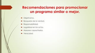 Recomendaciones para promocionar
un programa similar o mejor.
 Objetivismo.
 Búsqueda de la verdad.
 Responsabilidad.
 Legalidad en los actos.
 Asesores capacitados.
 Veracidad.
 