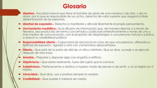 Glosario
 Libertad.- Facultad natural que tiene el hombre de obrar de una manera o de otra, y de no
obrar, por lo que es responsable de sus actos. derecho de valor superior que asegura la libre
determinación de las personas.
 Libertad de expresión.- Derecho a manifestar y difundir libremente el propio pensamiento.
 Linchamiento mediático.- Es la difusión de información que, de manera directa o a través de
terceros, sea producida de forma concertada y publicada reiterativamente a través de uno o
más medios de comunicación, con el propósito de desprestigiar a una persona natural o jurídica,
o reducir su credibilidad pública
 Responsabilidad ulterior.- Capacidad de sancionar en caso de que una persona, utilizando su
libertad de expresión, agreda a otra con comentarios desacertados.
 Ulterior.- Que está de la parte de allá de un sitio o territorio. Que se dice, sucede o se ejecuta
después de otra cosa.
 Amañar.- Preparar o disponer algo con engaño o artificio.
 Objetivismo.- Que existe realmente, fuera del sujeto que lo conoce.
 Subjetivismo.- Perteneciente o relativo a nuestro modo de pensar o de sentir, y no al objeto en sí
mismo.
 Veracidad.- Que dice, usa o profesa siempre la verdad.
 Credibilidad.- Que puede o merece ser creído.
 
