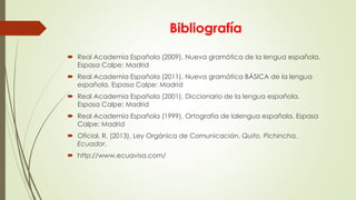 Bibliografía
 Real Academia Española (2009). Nueva gramática de la lengua española.
Espasa Calpe: Madrid
 Real Academia Española (2011). Nueva gramática BÁSICA de la lengua
española. Espasa Calpe: Madrid
 Real Academia Española (2001). Diccionario de la lengua española.
Espasa Calpe: Madrid
 Real Academia Española (1999). Ortografía de lalengua española. Espasa
Calpe: Madrid
 Oficial, R. (2013). Ley Orgánica de Comunicación. Quito, Pichincha,
Ecuador.
 http://www.ecuavisa.com/
 