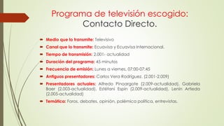Programa de televisión escogido:
Contacto Directo.
 Medio que lo transmite: Televisivo
 Canal que lo transmite: Ecuavisa y Ecuavisa Internacional.
 Tiempo de transmisión: 2.001- actualidad
 Duración del programa: 45 minutos
 Frecuencia de emisión: Lunes a viernes, 07:00-07:45
 Antiguos presentadores: Carlos Vera Rodríguez. (2.001-2.009)
 Presentadores actuales: Alfredo Pinoargote (2.009-actualidad), Gabriela
Baer (2.003-actualidad), Estéfani Espín (2.009-actualidad), Lenín Artieda
(2.005-actualidad)
 Temática: Foros, debates, opinión, polémica política, entrevistas.
 