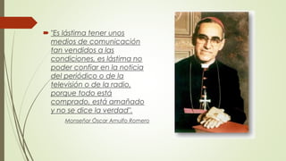  "Es lástima tener unos
medios de comunicación
tan vendidos a las
condiciones, es lástima no
poder confiar en la noticia
del periódico o de la
televisión o de la radio,
porque todo está
comprado, está amañado
y no se dice la verdad".
Monseñor Óscar Arnulfo Romero
 