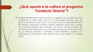 ¿Qué aporta a la cultura el programa
“Contacto Directo”?
 Independientemente de lo positivo o negativo que pueda ser éste
programa, es cierto que, uno de los principales aportes que da
para la sociedad y por tanto, a la cultura de los televidentes es el
de orientar, persuadir y formar opinión respecto de lo que sucede
en el entorno político de la Nación; así mismo, ahora sí dentro de
una inclinación específica, es un programa que por estar al servicio
de un sistema opositor y contrario al del Gobierno, aporta a la
sociedad un panorama más amplio de lo que debe y no debe
creer.
 