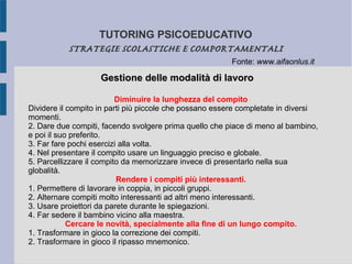 TUTORING PSICOEDUCATIVO
STRATEGIE SCOLASTICHE E COMPORTAMENTALI
Gestione delle modalità di lavoroGestione delle modalità di lavoro
Diminuire la lunghezza del compito
Dividere il compito in parti più piccole che possano essere completate in diversi
momenti.
2. Dare due compiti, facendo svolgere prima quello che piace di meno al bambino,
e poi il suo preferito.
3. Far fare pochi esercizi alla volta.
4. Nel presentare il compito usare un linguaggio preciso e globale.
5. Parcellizzare il compito da memorizzare invece di presentarlo nella sua
globalità.
Rendere i compiti più interessanti.
1. Permettere di lavorare in coppia, in piccoli gruppi.
2. Alternare compiti molto interessanti ad altri meno interessanti.
3. Usare proiettori da parete durante le spiegazioni.
4. Far sedere il bambino vicino alla maestra.
Cercare le novità, specialmente alla fine di un lungo compito.
1. Trasformare in gioco la correzione dei compiti.
2. Trasformare in gioco il ripasso mnemonico.
Fonte: www.aifaonlus.it
 