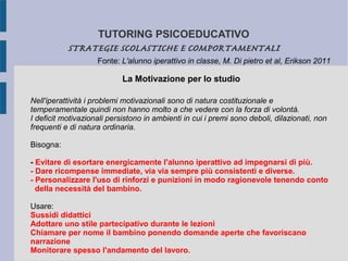 TUTORING PSICOEDUCATIVO
STRATEGIE SCOLASTICHE E COMPORTAMENTALI
La Motivazione per lo studio
Fonte: L'alunno iperattivo in classe, M. Di pietro et al, Erikson 2011
Nell'iperattività i problemi motivazionali sono di natura costituzionale e
temperamentale quindi non hanno molto a che vedere con la forza di volontà.
I deficit motivazionali persistono in ambienti in cui i premi sono deboli, dilazionati, non
frequenti e di natura ordinaria.
Bisogna:
- Evitare di esortare energicamente l'alunno iperattivo ad impegnarsi di più.
- Dare ricompense immediate, via via sempre più consistenti e diverse.
- Personalizzare l'uso di rinforzi e punizioni in modo ragionevole tenendo conto
della necessità del bambino.
Usare:
Sussidi didattici
Adottare uno stile partecipativo durante le lezioni
Chiamare per nome il bambino ponendo domande aperte che favoriscano
narrazione
Monitorare spesso l'andamento del lavoro.
 
