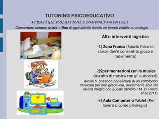 TUTORING PSICOEDUCATIVO
STRATEGIE SCOLASTICHE E COMPORTAMENTALI
Altri interventi logistici:
-1) Zona Franca (Spazio fisico in
classe dov'è consentito gioco e
movimento)
-2)Sperimentazioni con la musica
(Ascolto di musica con gli auricolari)
-3) Aula Computer o Tablet (Per
lavoro o come privilegio)
Concordare sempre inizio e fine di ogni attività dando un tempo visibile su orologio
Alcuni b. possono beneficiare di un sottofondo
musicale per loro gradevole, ovviamente solo chi
lavora meglio con questo stimolo ( M .Di Pietro
et al.2011)
 