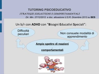 TUTORING PSICOEDUCATIVO
STRATEGIE SCOLASTICHE E COMPORTAMENTALI
Un b/r con ADHD con “Bisogni Educativi Speciali”:
Non consuete modalità di
apprendimento
Difficoltà
peculiari
Ampio spettro di reazioni
comportamentali
Dir. Min. 27/12/2012 e doc. attuazione U.S.R. Dicembre 2013 su BES
 
