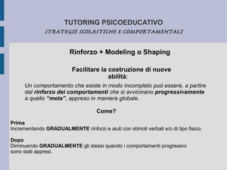 TUTORING PSICOEDUCATIVO
STRATEGIE SCOLASTICHE E COMPORTAMENTALI
Rinforzo + Modeling o Shaping
Facilitare la costruzione di nuove
abilità:
Come?
Prima
Incrementando GRADUALMENTE rinforzi e aiuti con stimoli verbali e/o di tipo fisico.
Dopo
Diminuendo GRADUALMENTE gli stessi quando i comportamenti progressivi
sono stati appresi.
Un comportamento che esiste in modo incompleto può essere, a partire
dal rinforzo dei comportamenti che si avvicinano progressivamente
a quello “meta”, appreso in maniera globale.
 