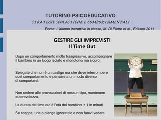 TUTORING PSICOEDUCATIVO
STRATEGIE SCOLASTICHE E COMPORTAMENTALI
GESTIRE GLI IMPREVISTI
Il Time Out
Dopo un comportamento molto trasgressivo, accompagnare
Il bambino in un luogo isolato e monotono ma sicuro.
Spiegate che non è un castigo ma che deve interrompere
quel comportamento e pensare a un modo diverso
di comportarsi.
Non cedere alle provocazioni di nessun tipo, mantenere
autorevolezza.
La durata del time out è l'età del bambino + 1 in minuti
Se scappa, urla o piange ignoratelo e non fatevi vedere.
Fonte: L'alunno iperattivo in classe, M. Di Pietro et al., Erikson 2011
 