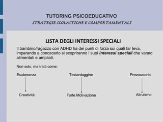 TUTORING PSICOEDUCATIVO
STRATEGIE SCOLASTICHE E COMPORTAMENTALI
LISTA DEGLI INTERESSI SPECIALI
Il bambino/ragazzo con ADHD ha dei punti di forza sui quali far leva,
imparando a conoscerlo si scopriranno i suoi interessi speciali che vanno
alimentati e ampliati.
Non solo, ma tratti come:
Esuberanza Testardaggine Provocatorio
Creatività Forte Motivazione Altruismo
 