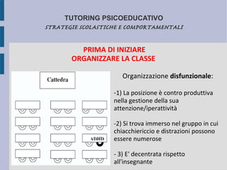 TUTORING PSICOEDUCATIVO
STRATEGIE SCOLASTICHE E COMPORTAMENTALI
PRIMA DI INIZIARE
ORGANIZZARE LA CLASSE
Organizzazione disfunzionale:
-1) La posizione è contro produttiva
nella gestione della sua
attenzione/iperattività
-2) Si trova immerso nel gruppo in cui
chiacchiericcio e distrazioni possono
essere numerose
- 3) E' decentrata rispetto
all'insegnante
 