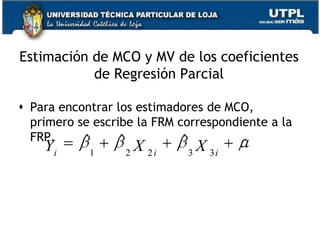 B2 y B3 son los coeficientes de regresión parcial.Se sigue trabajando con el MCRL, el cual supone:Valor medio de u=0No correlación serial: cov(ui,uj)=0Homocesdasticidad:Igual varianzaCovarianza entre u y cada variable X igual a cerocov(ui,X2i)=cov(ui,X3i)=05. No hay sesgo de especificación.6. No hay colinealidad exacta entre las variables X2 y X3 o no multicolinealidad. Lo que requiere es que la FRP incluya solo variables que no sean funciones lineales exactas con otras variables del modelo.