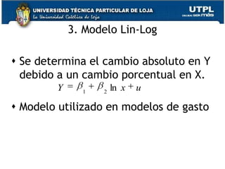 El modelo log-log es importante ya que el coeficiente de la pendiente B2 mide la elasticidad de Y con respecto a X, es decir el cambio porcentual en Y ante un pequeño cambio porcentual en X.Si tenemos un modelo en que el Y=f(p), B2 mide la elasticidad – precio de la demanda.