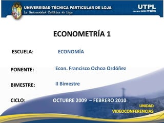 ECONOMETRÍA 1 ESCUELA:  	 ECONOMÍA Econ. Francisco Ochoa Ordóñez PONENTE: II Bimestre BIMESTRE: CICLO: OCTUBRE 2009  – FEBRERO 2010 1 