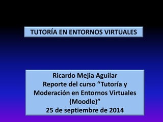 TUTORÍA EN ENTORNOS VIRTUALES 
Ricardo Mejia Aguilar 
Reporte del curso “Tutoría y 
Moderación en Entornos Virtuales 
(Moodle)” 
25 de septiembre de 2014 
 